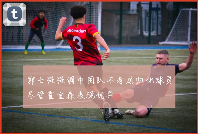 郭士强强调中国队不考虑归化球员尽管霍金森表现优异