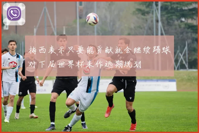 梅西表示只要能贡献就会继续踢球对下届世界杯未作远期规划