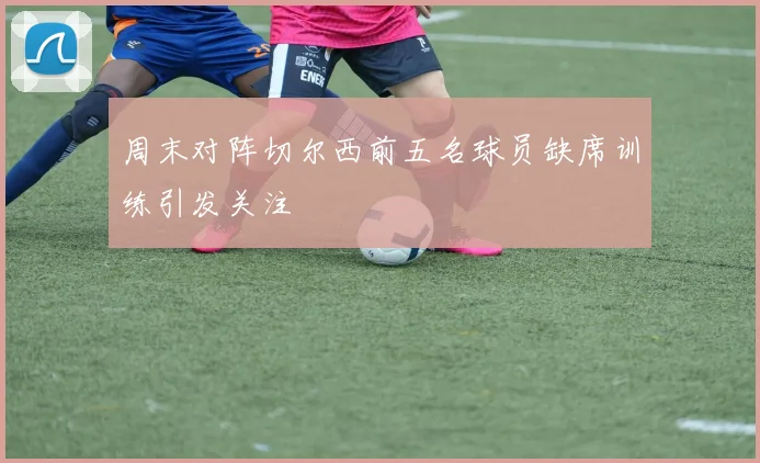 周末对阵切尔西前五名球员缺席训练引发关注