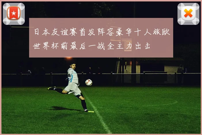 日本友谊赛首发阵容豪华十人旅欧世界杯前最后一战全主力出击