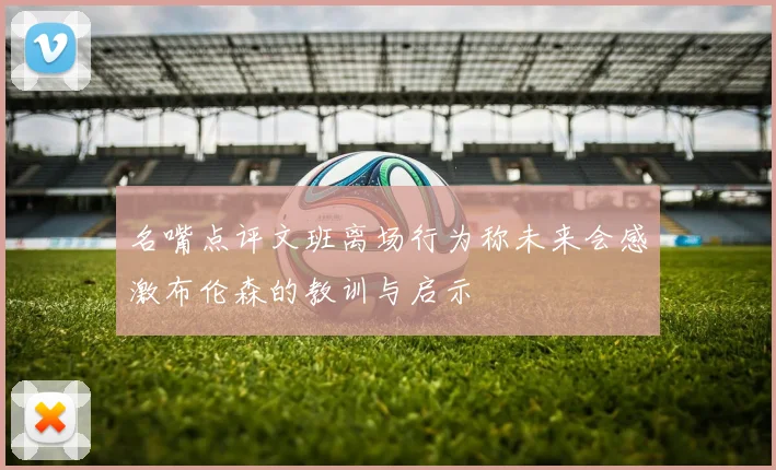 名嘴点评文班离场行为称未来会感激布伦森的教训与启示