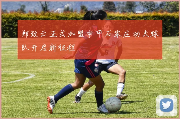 郑致云正式加盟中甲石家庄功夫球队开启新征程