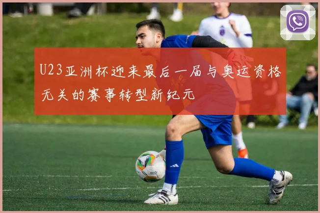 U23亚洲杯迎来最后一届与奥运资格无关的赛事转型新纪元