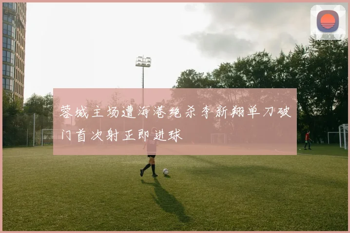 蓉城主场遭海港绝杀李新翔单刀破门首次射正即进球