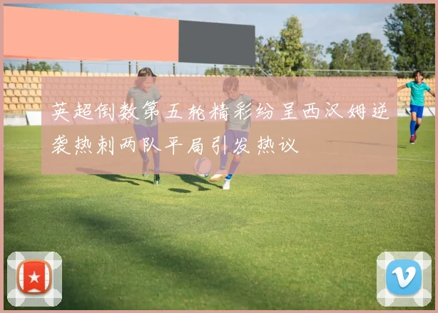 英超倒数第五轮精彩纷呈西汉姆逆袭热刺两队平局引发热议