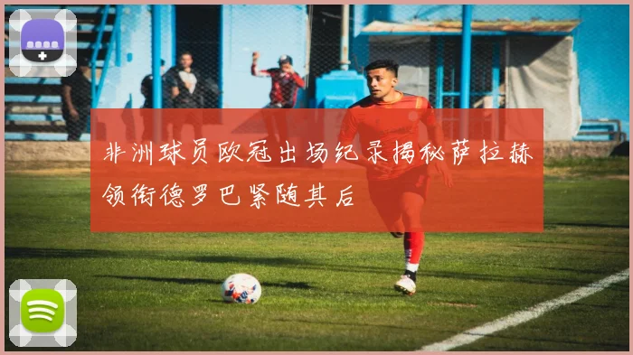 非洲球员欧冠出场纪录揭秘萨拉赫领衔德罗巴紧随其后