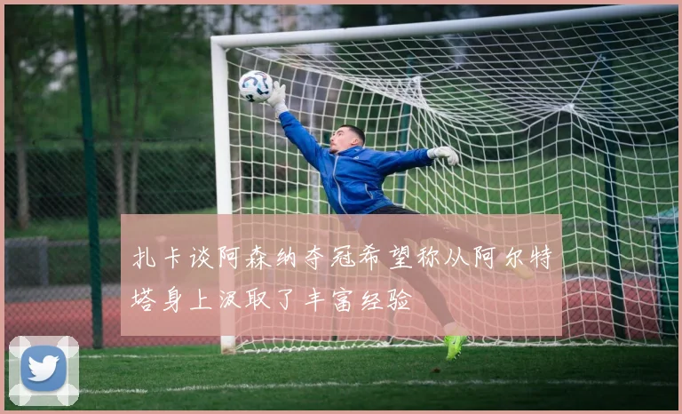 扎卡谈阿森纳夺冠希望称从阿尔特塔身上汲取了丰富经验