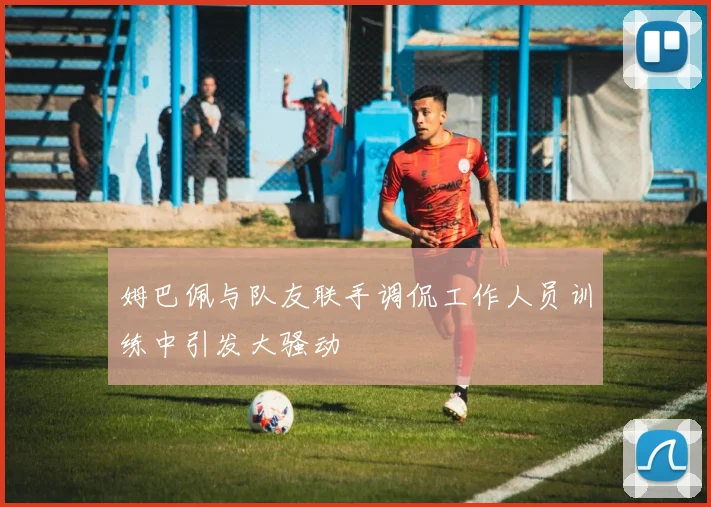 姆巴佩与队友联手调侃工作人员训练中引发大骚动