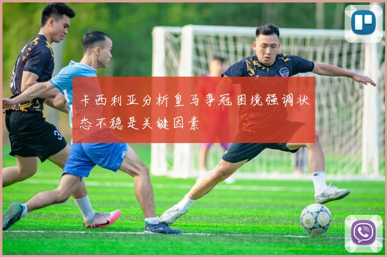 卡西利亚分析皇马争冠困境强调状态不稳是关键因素
