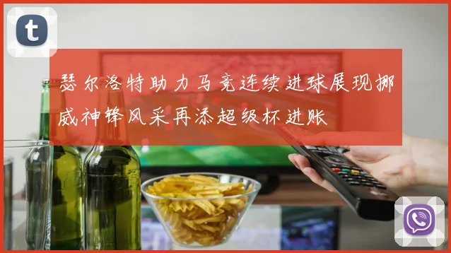 瑟尔洛特助力马竞连续进球展现挪威神锋风采再添超级杯进账