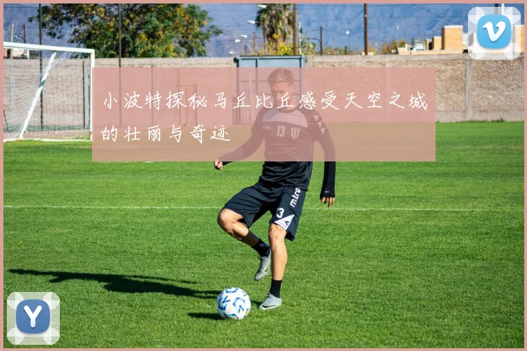 小波特探秘马丘比丘感受天空之城的壮丽与奇迹